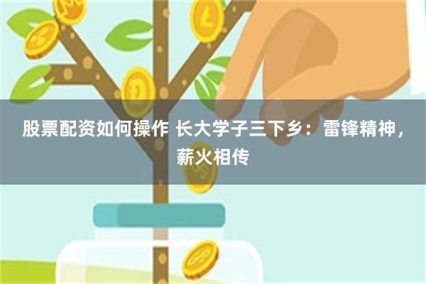 股票配资如何操作 长大学子三下乡：雷锋精神，薪火相传