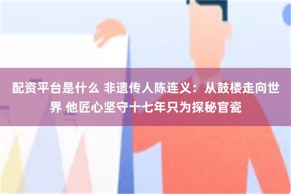 配资平台是什么 非遗传人陈连义：从鼓楼走向世界 他匠心坚守十七年只为探秘官瓷