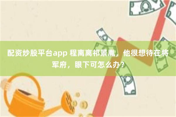 配资炒股平台app 程离离祁景胤，他很想待在将军府，眼下可怎么办？