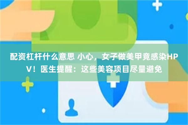 配资杠杆什么意思 小心，女子做美甲竟感染HPV！医生提醒：这些美容项目尽量避免