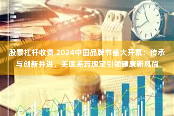 股票杠杆收费 2024中国品牌节盛大开幕：传承与创新并进，羌医羌药瑰宝引领健康新风尚