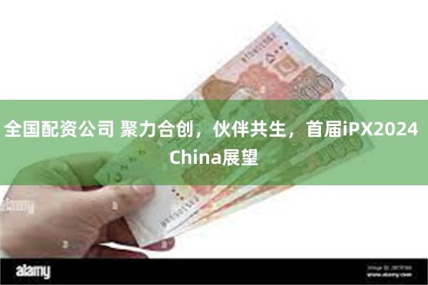 全国配资公司 聚力合创，伙伴共生，首届iPX2024 China展望