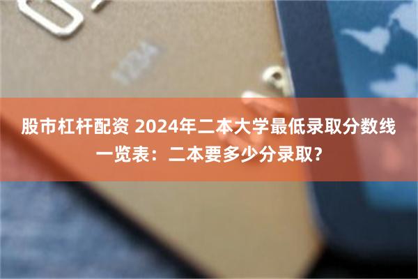 股市杠杆配资 2024年二本大学最低录取分数线一览表：二本要多少分录取？