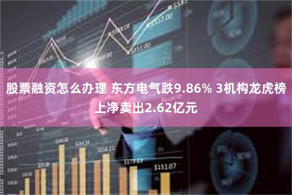 股票融资怎么办理 东方电气跌9.86% 3机构龙虎榜上净卖出2.62亿元