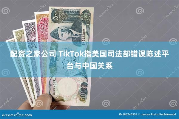 配资之家公司 TikTok指美国司法部错误陈述平台与中国关系