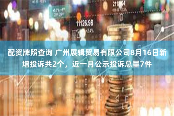 配资牌照查询 广州展辑贸易有限公司8月16日新增投诉共2个，近一月公示投诉总量7件