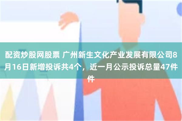 配资炒股网股票 广州新生文化产业发展有限公司8月16日新增投诉共4个，近一月公示投诉总量47件