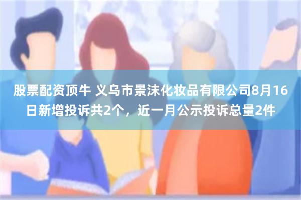 股票配资顶牛 义乌市景沫化妆品有限公司8月16日新增投诉共2个，近一月公示投诉总量2件