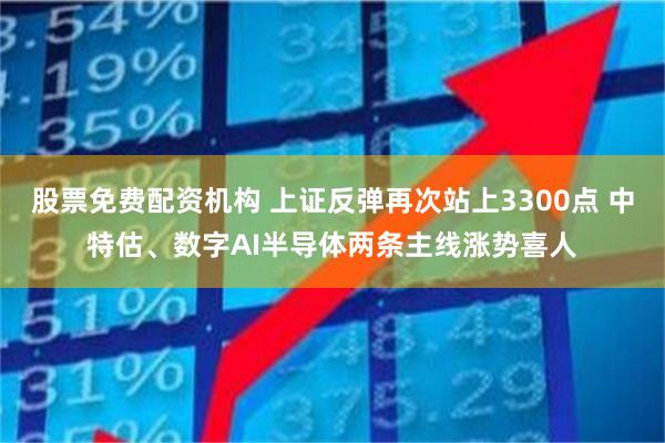 股票免费配资机构 上证反弹再次站上3300点 中特估、数字AI半导体两条主线涨势喜人