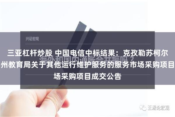 三亚杠杆炒股 中国电信中标结果：克孜勒苏柯尔克孜自治州教育局关于其他运行维护服务的服务市场采购项目成交公告