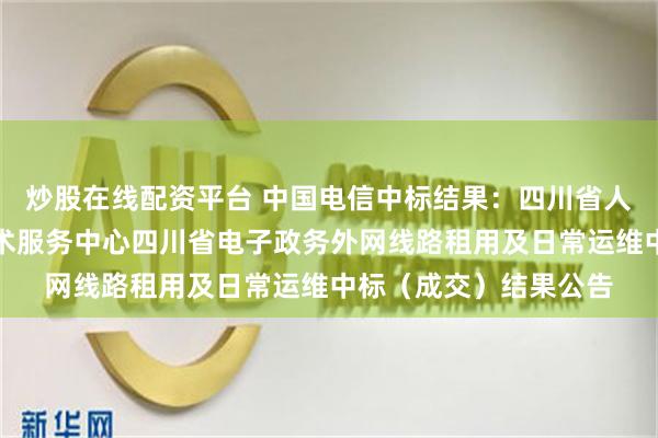 炒股在线配资平台 中国电信中标结果：四川省人民政府办公厅信息技术服务中心四川省电子政务外网线路租用及日常运维中标（成交）结果公告