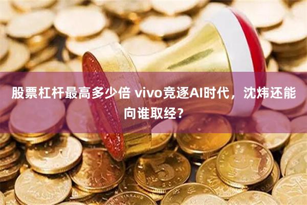 股票杠杆最高多少倍 vivo竞逐AI时代，沈炜还能向谁取经？