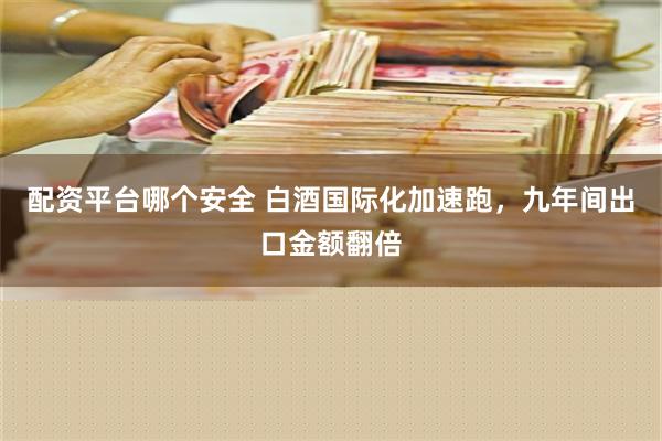 配资平台哪个安全 白酒国际化加速跑，九年间出口金额翻倍