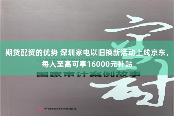 期货配资的优势 深圳家电以旧换新活动上线京东，每人至高可享16000元补贴