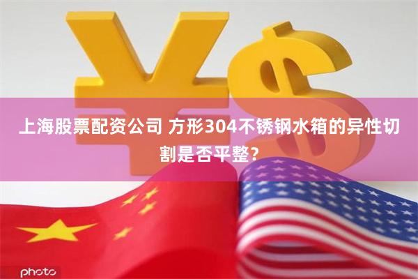 上海股票配资公司 方形304不锈钢水箱的异性切割是否平整？