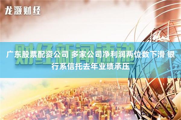 广东股票配资公司 多家公司净利润两位数下滑 银行系信托去年业绩承压