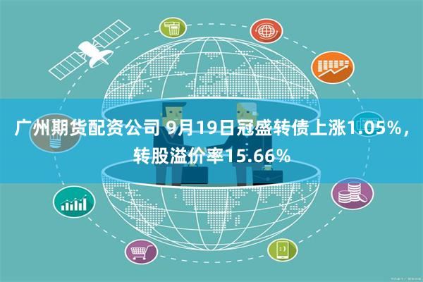 广州期货配资公司 9月19日冠盛转债上涨1.05%，转股溢价率15.66%