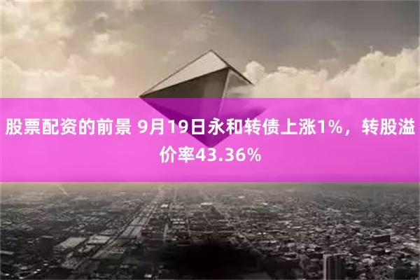 股票配资的前景 9月19日永和转债上涨1%，转股溢价率43.36%