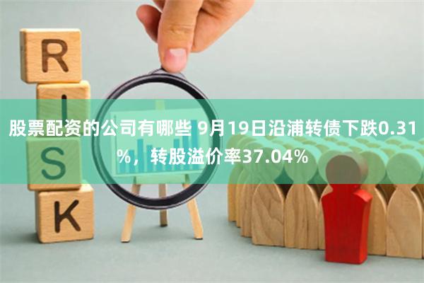 股票配资的公司有哪些 9月19日沿浦转债下跌0.31%，转股溢价率37.04%