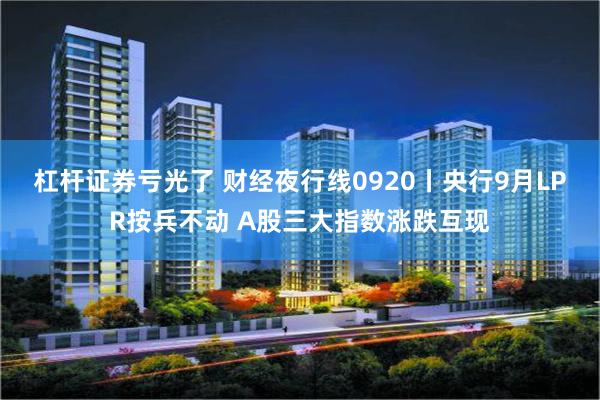 杠杆证券亏光了 财经夜行线0920丨央行9月LPR按兵不动 A股三大指数涨跌互现