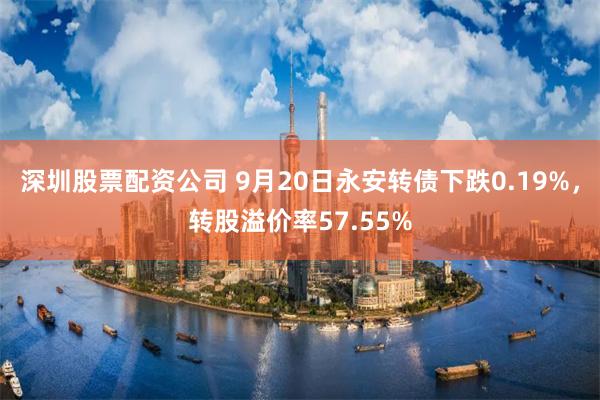 深圳股票配资公司 9月20日永安转债下跌0.19%，转股溢价率57.55%