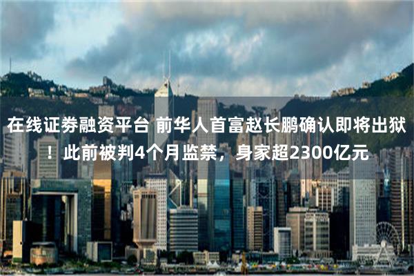 在线证劵融资平台 前华人首富赵长鹏确认即将出狱！此前被判4个月监禁，身家超2300亿元