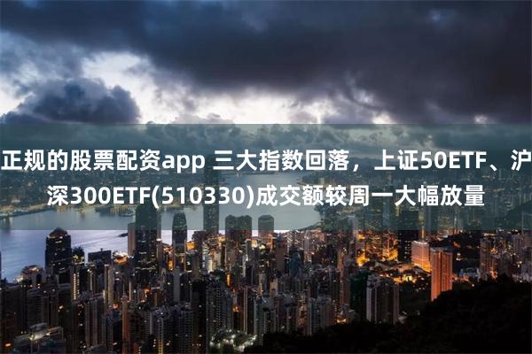 正规的股票配资app 三大指数回落，上证50ETF、沪深300ETF(510330)成交额较周一大幅放量