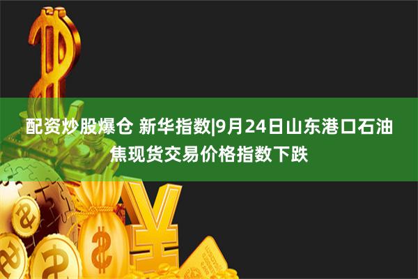 配资炒股爆仓 新华指数|9月24日山东港口石油焦现货交易价格指数下跌