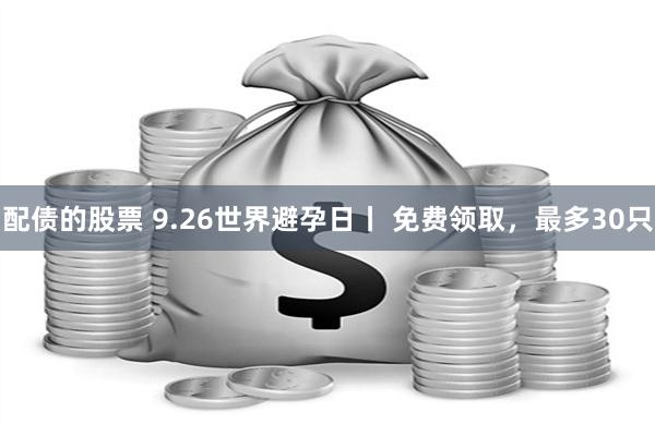 配债的股票 9.26世界避孕日丨 免费领取，最多30只