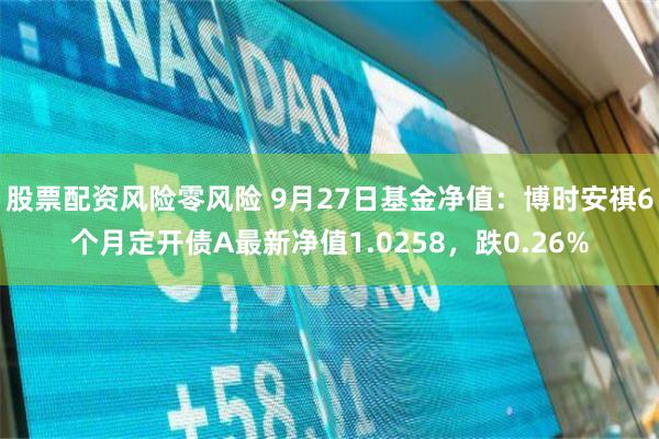 股票配资风险零风险 9月27日基金净值：博时安祺6个月定开债A最新净值1.0258，跌0.26%