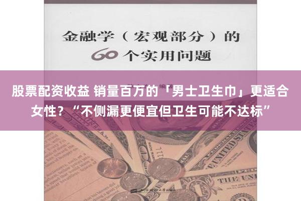 股票配资收益 销量百万的「男士卫生巾」更适合女性？“不侧漏更便宜但卫生可能不达标”