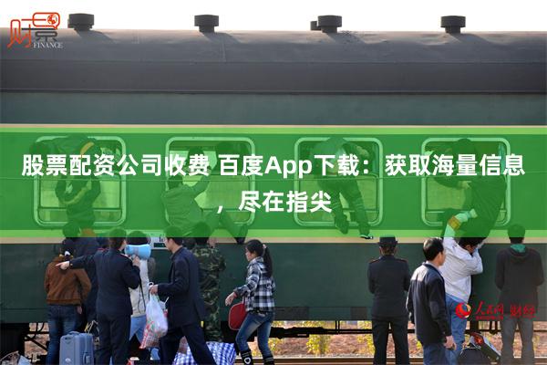 股票配资公司收费 百度App下载：获取海量信息，尽在指尖