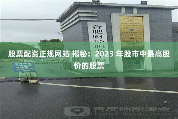 股票配资正规网站 揭秘：2023 年股市中最高股价的股票