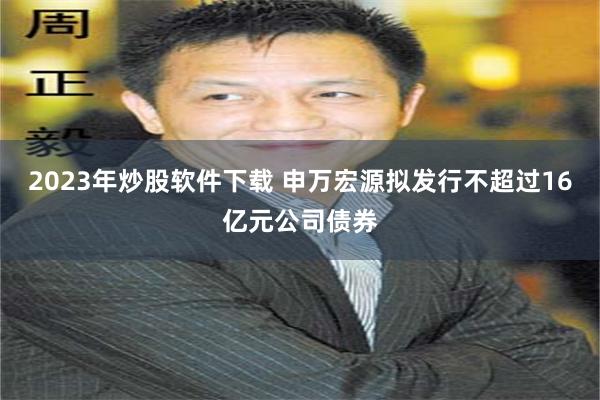 2023年炒股软件下载 申万宏源拟发行不超过16亿元公司债券