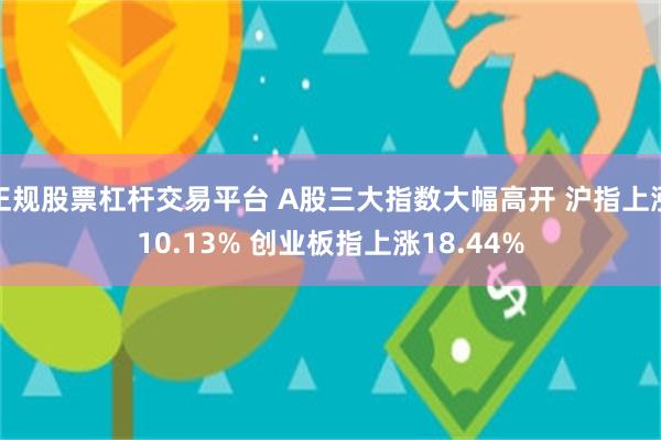 正规股票杠杆交易平台 A股三大指数大幅高开 沪指上涨10.13% 创业板指上涨18.44%