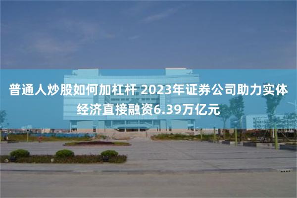 普通人炒股如何加杠杆 2023年证券公司助力实体经济直接融资6.39万亿元