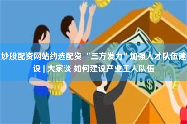 炒股配资网站约选配资 “三方发力”加强人才队伍建设 | 大家谈 如何建设产业工人队伍