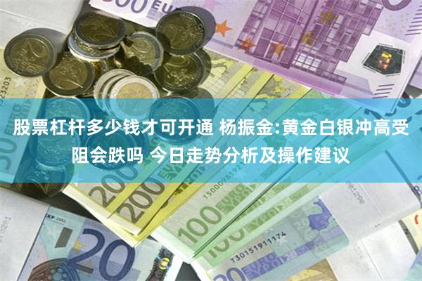 股票杠杆多少钱才可开通 杨振金:黄金白银冲高受阻会跌吗 今日走势分析及操作建议