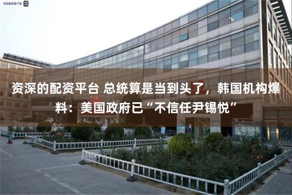 资深的配资平台 总统算是当到头了，韩国机构爆料：美国政府已“不信任尹锡悦”