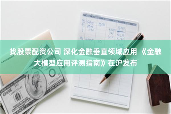 找股票配资公司 深化金融垂直领域应用 《金融大模型应用评测指南》在沪发布