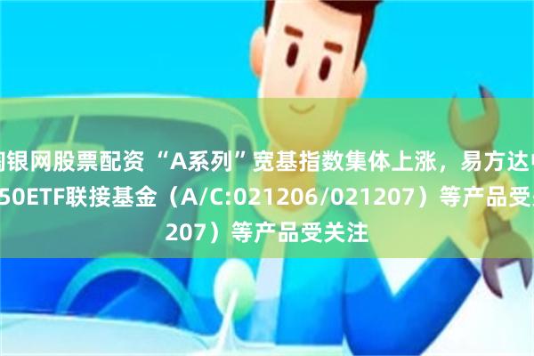 淘银网股票配资 “A系列”宽基指数集体上涨，易方达中证A50ETF联接基金（A/C:021206/021207）等产品受关注