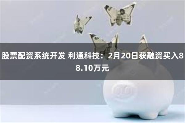 股票配资系统开发 利通科技：2月20日获融资买入88.10万元