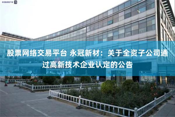 股票网络交易平台 永冠新材：关于全资子公司通过高新技术企业认定的公告