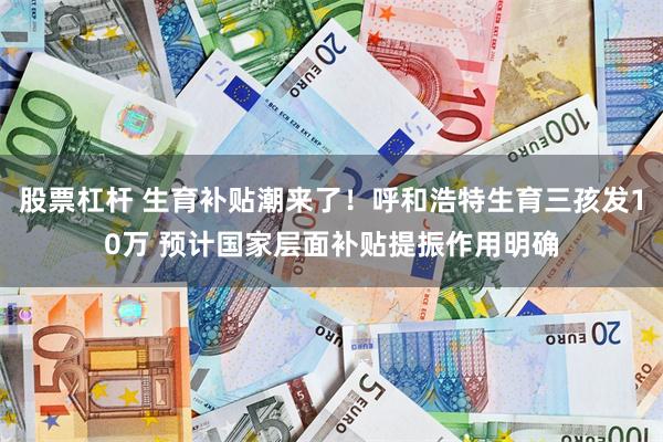 股票杠杆 生育补贴潮来了！呼和浩特生育三孩发10万 预计国家层面补贴提振作用明确