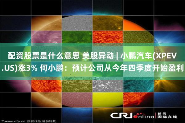 配资股票是什么意思 美股异动 | 小鹏汽车(XPEV.US)涨3% 何小鹏：预计公司从今年四季度开始盈利