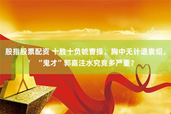 股指股票配资 十胜十负唬曹操，胸中无计退袁绍，“鬼才”郭嘉注水究竟多严重？