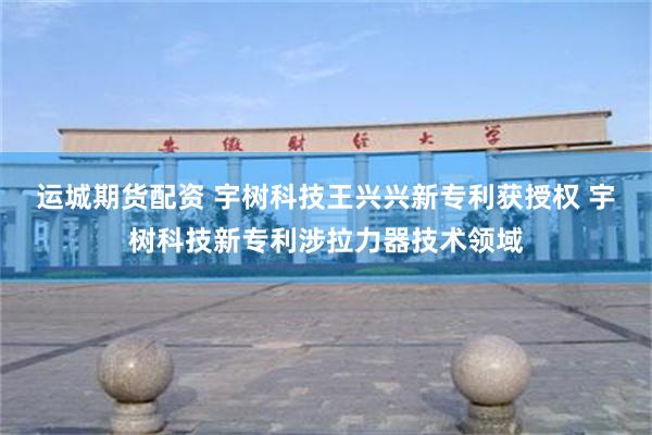 运城期货配资 宇树科技王兴兴新专利获授权 宇树科技新专利涉拉力器技术领域