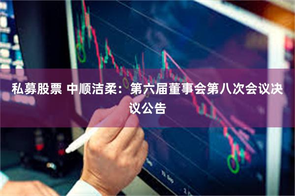 私募股票 中顺洁柔：第六届董事会第八次会议决议公告