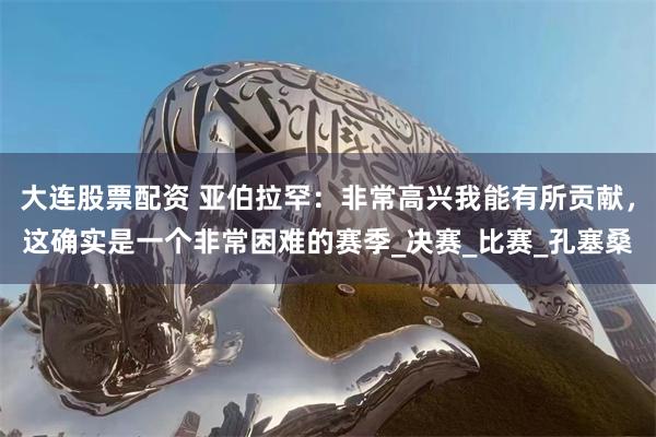 大连股票配资 亚伯拉罕：非常高兴我能有所贡献，这确实是一个非常困难的赛季_决赛_比赛_孔塞桑