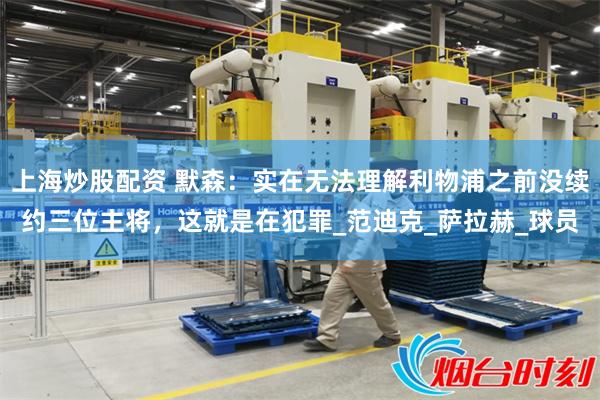 上海炒股配资 默森：实在无法理解利物浦之前没续约三位主将，这就是在犯罪_范迪克_萨拉赫_球员